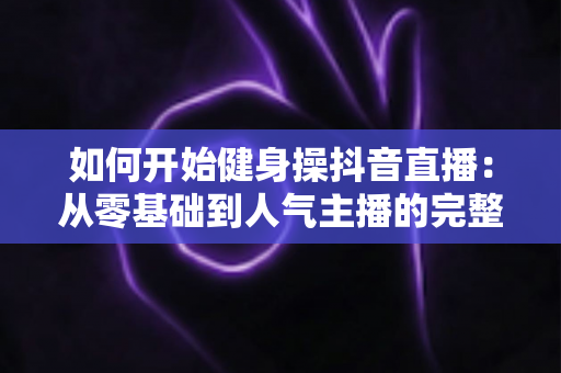 如何开始健身操抖音直播：从零基础到人气主播的完整实战指南