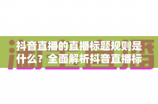 抖音直播的直播标题规则是什么?全面解析抖音直播标题设置技巧与避坑指南 抖音直播的直播标题规则是什么?全面解析抖音直播标题设置技巧与避坑指南