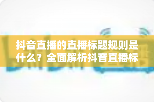 抖音直播的直播标题规则是什么？全面解析抖音直播标题设置技巧与避坑指南