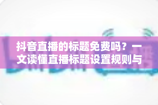 抖音直播的标题免费吗?一文读懂直播标题设置规则与引流技巧 抖音直播的标题免费吗?一文读懂直播标题设置规则与引流技巧