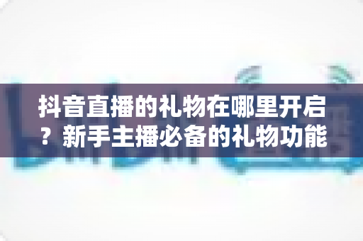 抖音直播的礼物在哪里开启?新手主播必备的礼物功能开启教程与收益提现全攻略 抖音直播的礼物在哪里开启?新手主播必备的礼物功能开启教程与收益提现全攻略