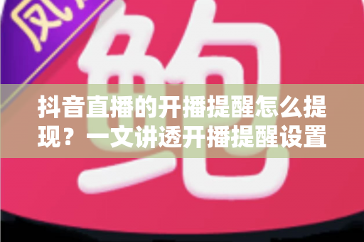 抖音直播的开播提醒怎么提现?一文讲透开播提醒设置与直播收益提现全流程 抖音直播的开播提醒怎么提现?一文讲透开播提醒设置与直播收益提现全流程