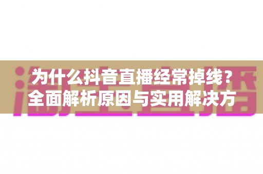 为什么抖音直播经常掉线？全面解析原因与实用解决方案