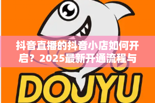 抖音直播的抖音小店如何开启?2025最新开通流程与直播带货运营指南全解析 抖音直播的抖音小店如何开启?2025最新开通流程与直播带货运营指南全解析