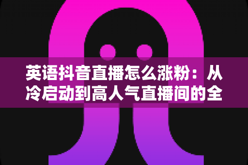 英语抖音直播怎么涨粉：从冷启动到高人气直播间的全方位涨粉攻略