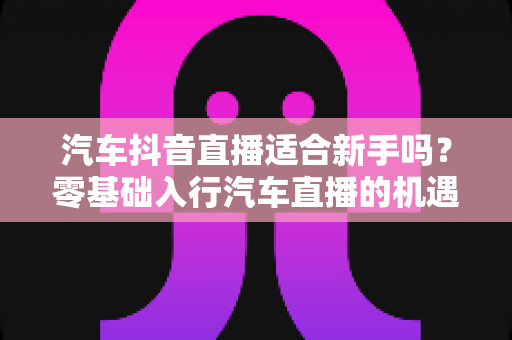 汽车抖音直播适合新手吗？零基础入行汽车直播的机遇、挑战与实操全指南