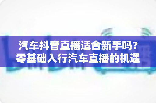 汽车抖音直播适合新手吗？零基础入行汽车直播的机遇、挑战与实操全指南