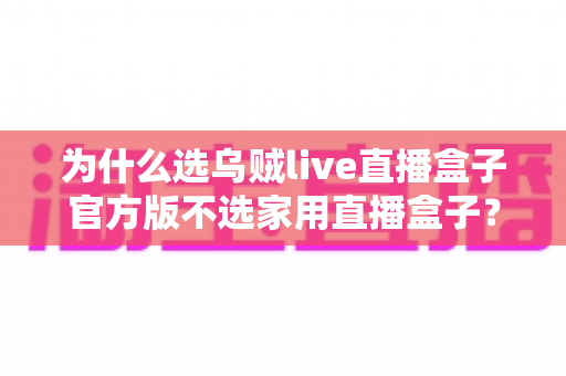 为什么选乌贼live直播盒子官方版不选家用直播盒子？全面解析官方版的核心优势与选购指南