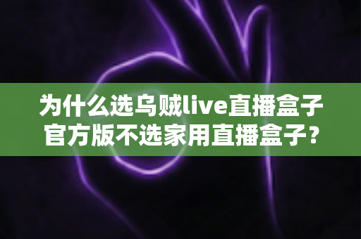 为什么选乌贼live直播盒子官方版不选家用直播盒子？全面解析官方版的核心优势与选购指南