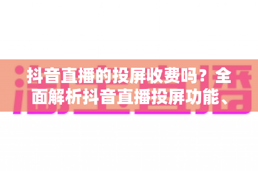 抖音直播的投屏收费吗?全面解析抖音直播投屏功能、费用问题与实用操作指南 抖音直播的投屏收费吗?全面解析抖音直播投屏功能、费用问题与实用操作指南