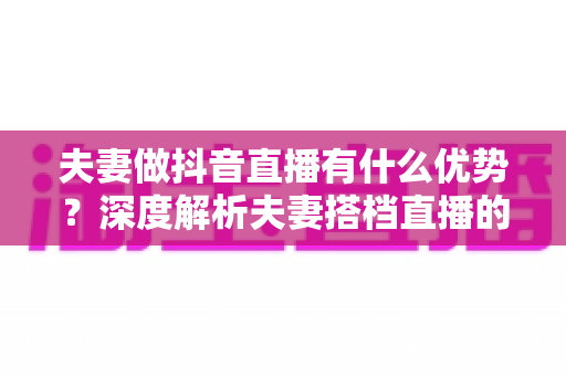 夫妻做抖音直播有什么优势？深度解析夫妻搭档直播的六大红利与实操建议