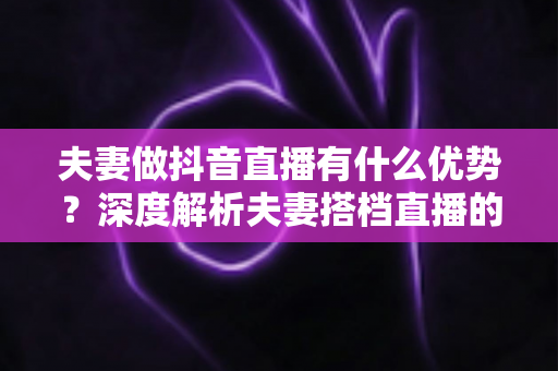 夫妻做抖音直播有什么优势？深度解析夫妻搭档直播的六大红利与实操建议