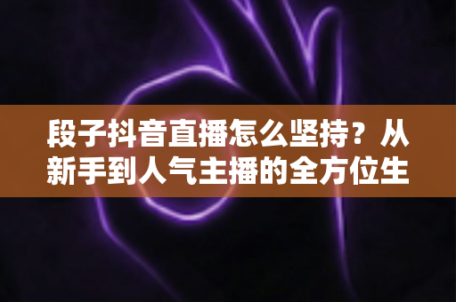 段子抖音直播怎么坚持?从新手到人气主播的全方位生存指南 段子抖音直播怎么坚持?从新手到人气主播的全方位生存指南