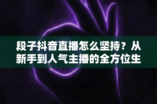 段子抖音直播怎么坚持?从新手到人气主播的全方位生存指南 段子抖音直播怎么坚持?从新手到人气主播的全方位生存指南