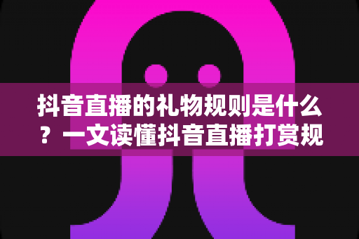 抖音直播的礼物规则是什么？一文读懂抖音直播打赏规则、收益分成与避坑指南