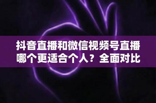 抖音直播和微信视频号直播哪个更适合个人?全面对比分析与平台选择指南 抖音直播和微信视频号直播哪个更适合个人?全面对比分析与平台选择指南