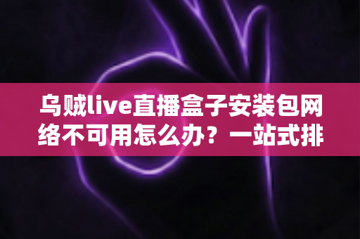 乌贼live直播盒子安装包网络不可用怎么办？一站式排查指南与实用解决技巧全解析