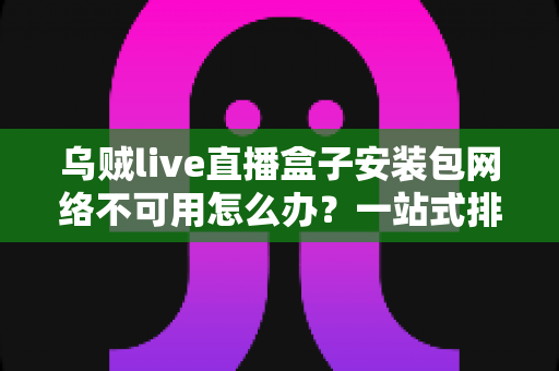 乌贼live直播盒子安装包网络不可用怎么办？一站式排查指南与实用解决技巧全解析