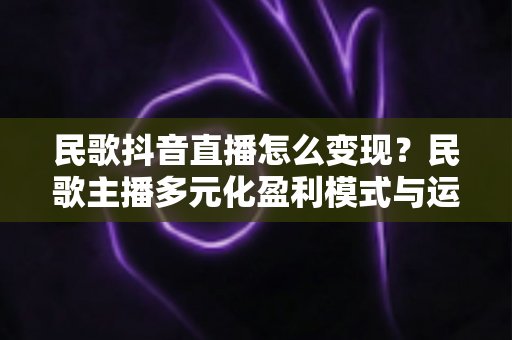 民歌抖音直播怎么变现?民歌主播多元化盈利模式与运营技巧全解析 民歌抖音直播怎么变现?民歌主播多元化盈利模式与运营技巧全解析