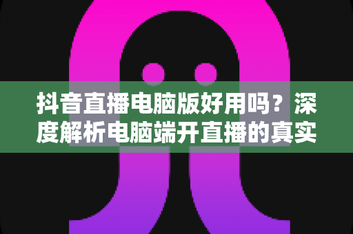 抖音直播电脑版好用吗？深度解析电脑端开直播的真实体验与实用指南