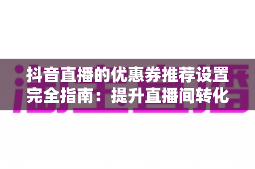 抖音直播的优惠券推荐设置完全指南：提升直播间转化率与销量的实战攻略