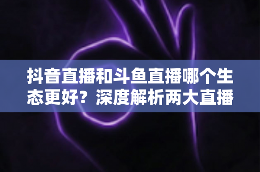抖音直播和斗鱼直播哪个生态更好?深度解析两大直播平台的流量、变现与创作者前景 抖音直播和斗鱼直播哪个生态更好?深度解析两大直播平台的流量、变现与创作者前景