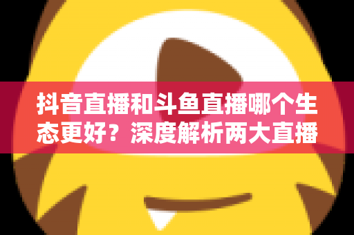 抖音直播和斗鱼直播哪个生态更好?深度解析两大直播平台的流量、变现与创作者前景 抖音直播和斗鱼直播哪个生态更好?深度解析两大直播平台的流量、变现与创作者前景