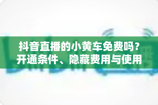 抖音直播的小黄车免费吗？开通条件、隐藏费用与使用全攻略一文读懂