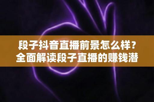 段子抖音直播前景怎么样?全面解读段子直播的赚钱潜力、发展机遇与入行指南 段子抖音直播前景怎么样?全面解读段子直播的赚钱潜力、发展机遇与入行指南