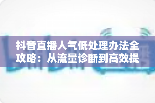 抖音直播人气低处理办法全攻略：从流量诊断到高效提升的完整指南