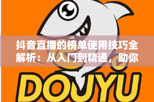 抖音直播的榜单使用技巧全解析:从入门到精通,助你快速提升直播间人气与排名 抖音直播的榜单使用技巧全解析:从入门到精通,助你快速提升直播间人气与排名