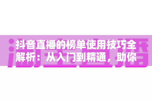 抖音直播的榜单使用技巧全解析：从入门到精通，助你快速提升直播间人气与排名