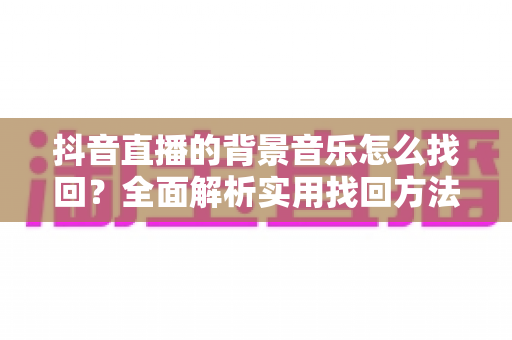 抖音直播的背景音乐怎么找回?全面解析实用找回方法与避坑指南 抖音直播的背景音乐怎么找回?全面解析实用找回方法与避坑指南
