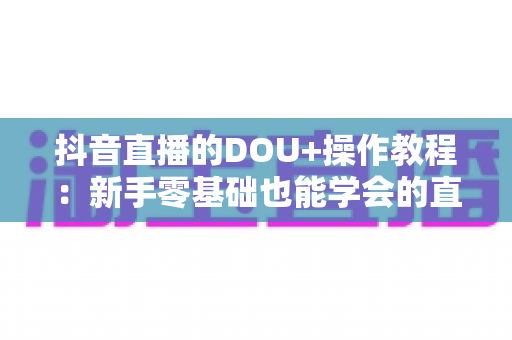 抖音直播的DOU+操作教程:新手零基础也能学会的直播间流量投放实战指南 抖音直播的DOU+操作教程:新手零基础也能学会的直播间流量投放实战指南