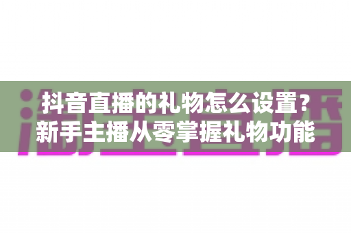 抖音直播的礼物怎么设置？新手主播从零掌握礼物功能配置与变现技巧的完整实战指南