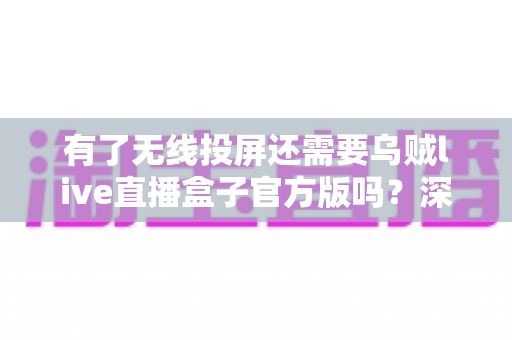 有了无线投屏还需要乌贼live直播盒子官方版吗？深度对比分析助你理性选择