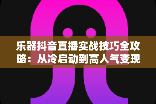 乐器抖音直播实战技巧全攻略:从冷启动到高人气变现的完整指南 乐器抖音直播实战技巧全攻略:从冷启动到高人气变现的完整指南
