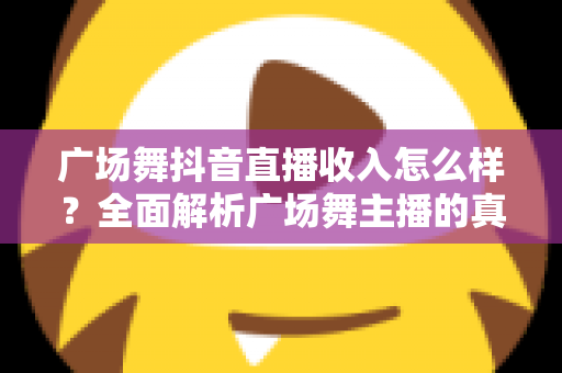 广场舞抖音直播收入怎么样?全面解析广场舞主播的真实收益与赚钱之道 广场舞抖音直播收入怎么样?全面解析广场舞主播的真实收益与赚钱之道