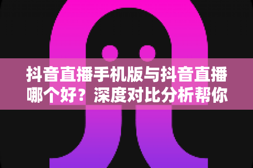 抖音直播手机版与抖音直播哪个好？深度对比分析帮你选出最适合自己的直播方式