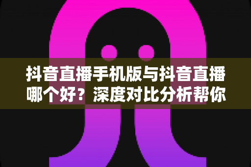 抖音直播手机版与抖音直播哪个好？深度对比分析帮你选出最适合自己的直播方式