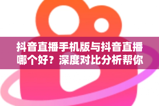 抖音直播手机版与抖音直播哪个好？深度对比分析帮你选出最适合自己的直播方式