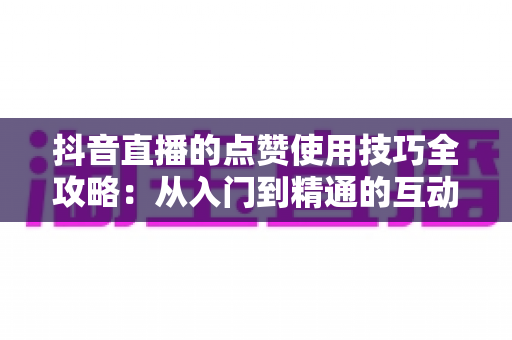 抖音直播的点赞使用技巧全攻略:从入门到精通的互动涨粉实战指南 抖音直播的点赞使用技巧全攻略:从入门到精通的互动涨粉实战指南