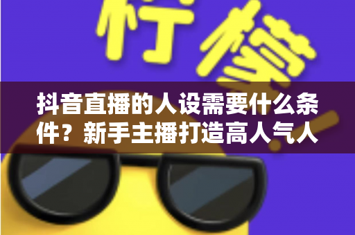 抖音直播的人设需要什么条件？新手主播打造高人气人设的全方位实战指南