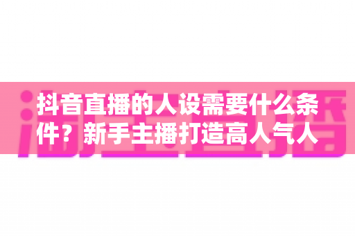 抖音直播的人设需要什么条件？新手主播打造高人气人设的全方位实战指南