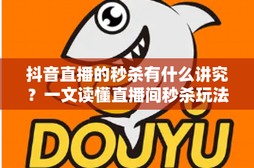 抖音直播的秒杀有什么讲究？一文读懂直播间秒杀玩法，助力流量销量双提升