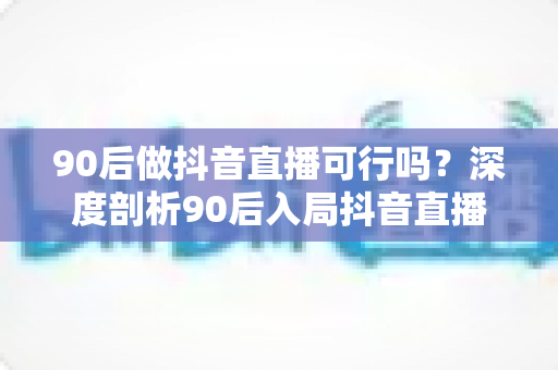 90后做抖音直播可行吗？深度剖析90后入局抖音直播的机遇、挑战与实操指南