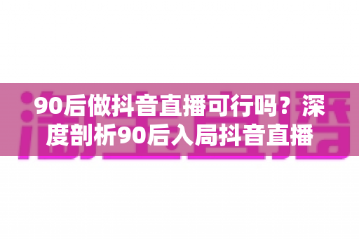 90后做抖音直播可行吗？深度剖析90后入局抖音直播的机遇、挑战与实操指南