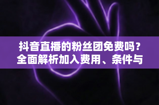 抖音直播的粉丝团免费吗?全面解析加入费用、条件与粉丝团权益 抖音直播的粉丝团免费吗?全面解析加入费用、条件与粉丝团权益