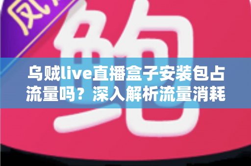 乌贼live直播盒子安装包占流量吗？深入解析流量消耗真相与省流技巧全攻略