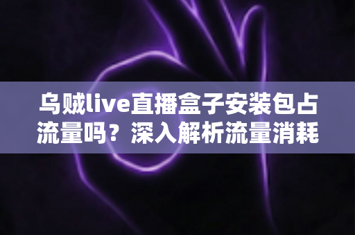 乌贼live直播盒子安装包占流量吗？深入解析流量消耗真相与省流技巧全攻略